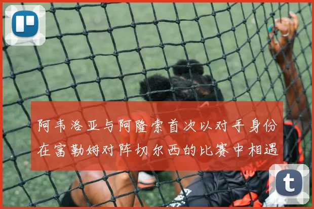 阿韦洛亚与阿隆索首次以对手身份在富勒姆对阵切尔西的比赛中相遇