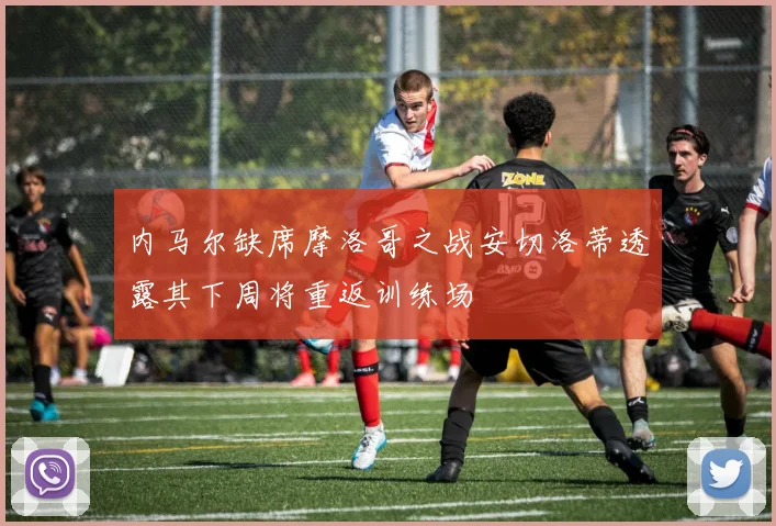 内马尔缺席摩洛哥之战安切洛蒂透露其下周将重返训练场
