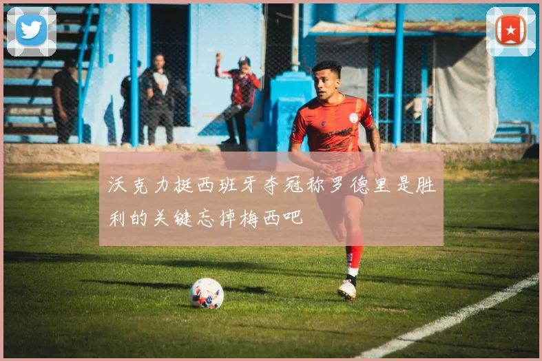 沃克力挺西班牙夺冠称罗德里是胜利的关键忘掉梅西吧