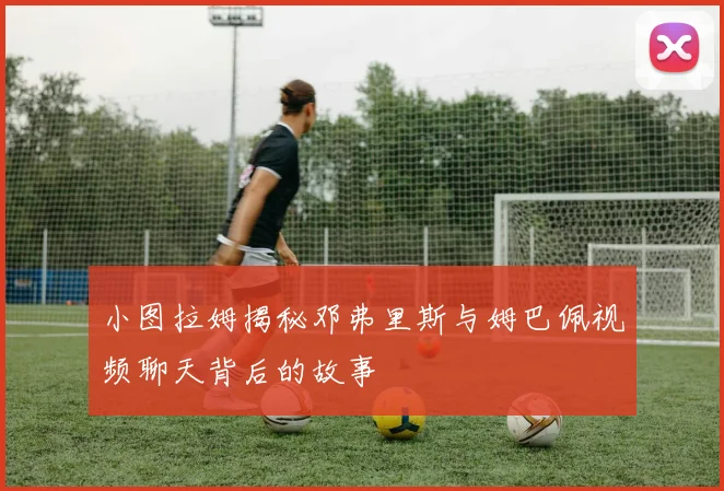 小图拉姆揭秘邓弗里斯与姆巴佩视频聊天背后的故事