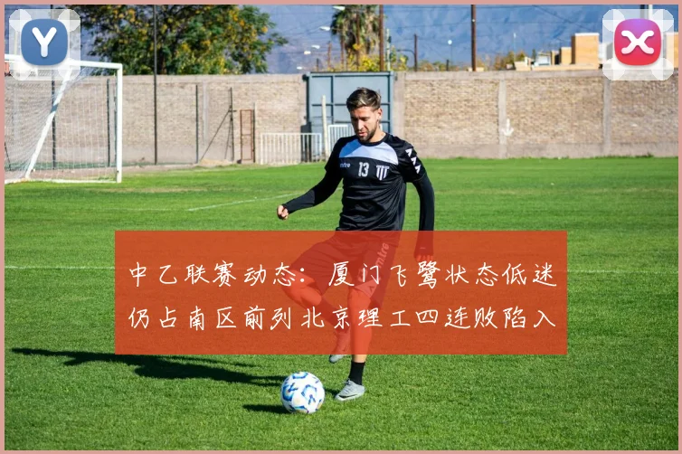 中乙联赛动态：厦门飞鹭状态低迷仍占南区前列北京理工四连败陷入困境