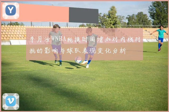 李月汝WNBA轮换时间增加对内线对抗的影响与球队表现变化分析