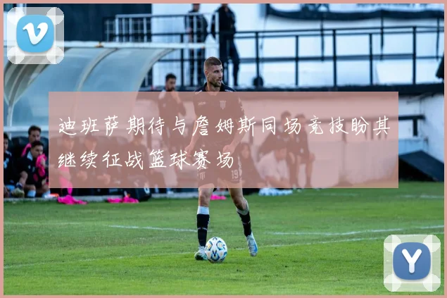 迪班萨期待与詹姆斯同场竞技盼其继续征战篮球赛场