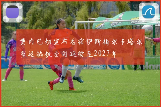 费内巴切宣布名宿伊斯梅尔卡塔尔重返执教合同延续至2027年