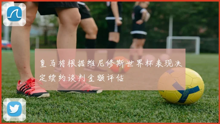 皇马将根据维尼修斯世界杯表现决定续约谈判金额评估