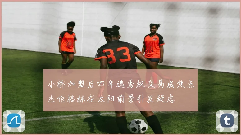 小桥加盟后四年选秀权交易成焦点杰伦格林在太阳前景引发疑虑