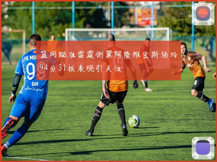 篮网瞄准雷霆侧翼阿隆维金斯场均94分31板表现引关注