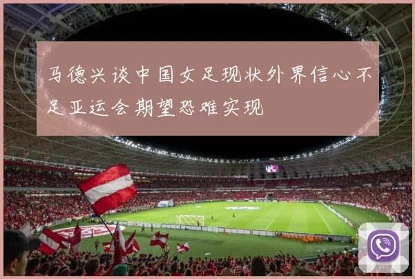 马德兴谈中国女足现状外界信心不足亚运会期望恐难实现