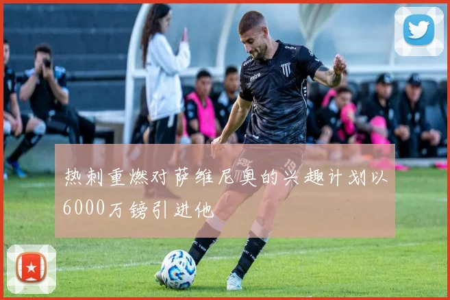 热刺重燃对萨维尼奥的兴趣计划以6000万镑引进他