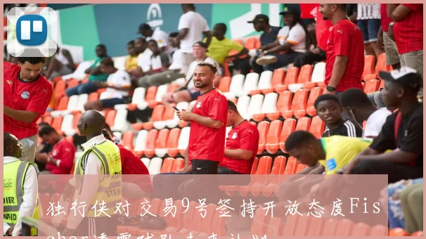 独行侠对交易9号签持开放态度Fischer透露球队未来计划