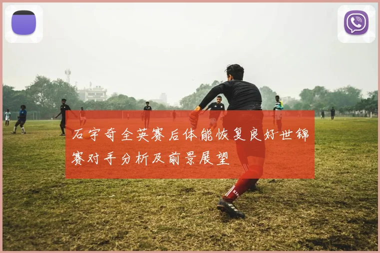 石宇奇全英赛后体能恢复良好世锦赛对手分析及前景展望