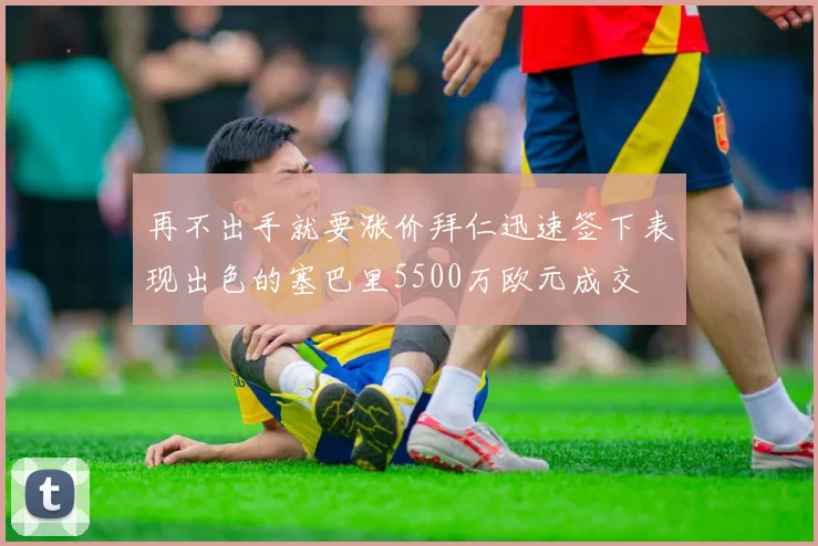 再不出手就要涨价拜仁迅速签下表现出色的塞巴里5500万欧元成交