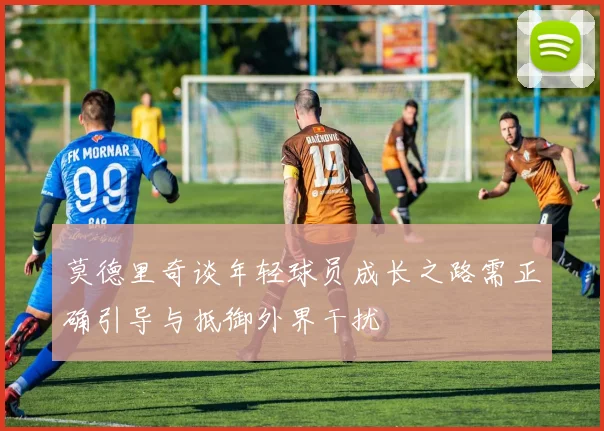 莫德里奇谈年轻球员成长之路需正确引导与抵御外界干扰