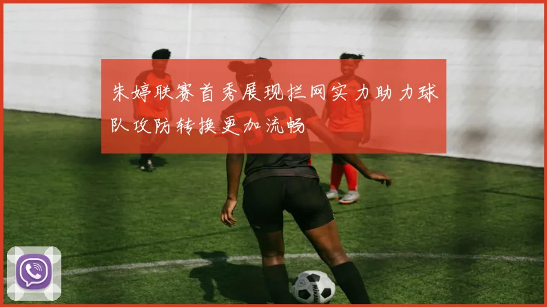 朱婷联赛首秀展现拦网实力助力球队攻防转换更加流畅