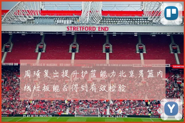 周琦复出提升护筐能力北京男篮内线短板能否得到有效检验