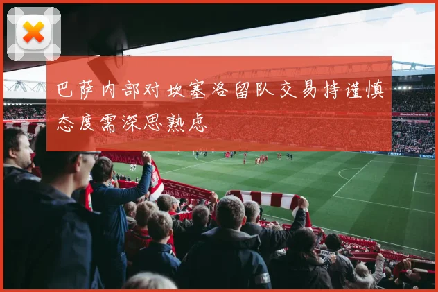 巴萨内部对坎塞洛留队交易持谨慎态度需深思熟虑