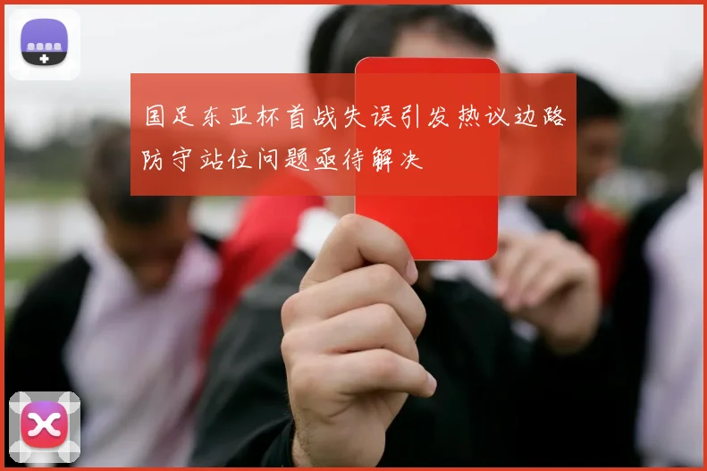 国足东亚杯首战失误引发热议边路防守站位问题亟待解决